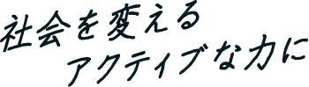 社会を変えるアクティブな力に